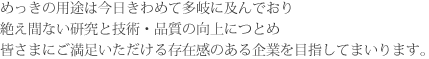 めっきの用途は今日きわめて多岐に及んでおり絶え間ない研究と技術・品質の向上につとめ皆さまにご満足いただける存在感のある企業を目指してまいります。